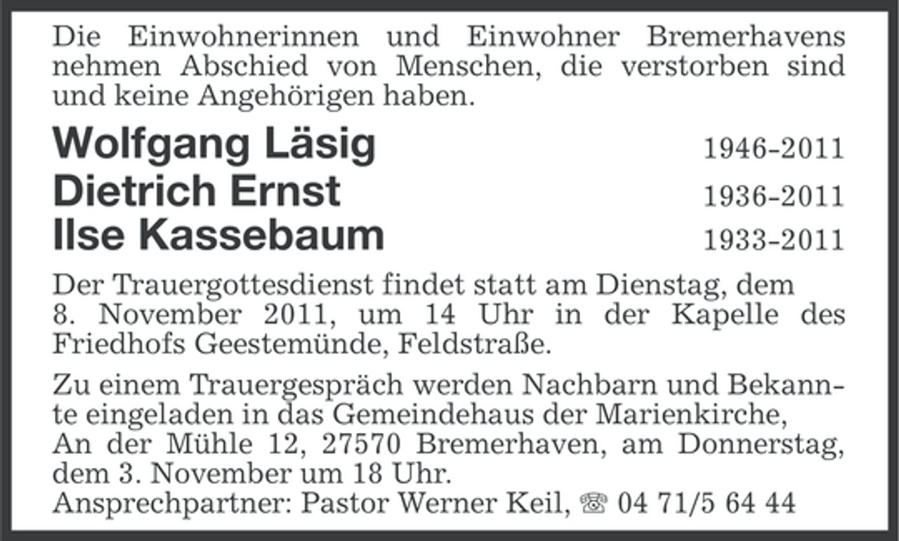 <p>Die Einwohnerinnen und Einwohner Bremerhavens<br />nehmen Abschied von Menschen, die verstorben sind<br />und keine Angehörigen haben.</p><p>Wolfgang Läsig<br />Dietrich Ernst<br />Ilse Kassebaum</p><p>1946-201936-201933-2011</p><p>Der Trauergottesdienst findet statt am Dienstag, dem<br />8. November 2011, um 14 Uhr in der Kapelle des<br />Friedhofs Geestemünde, Feldstraße.<br />Zu einem Trauergespräch werden Nachbarn und Bekannte eingeladen in das Gemeindehaus der Marienkirche,<br />An der Mühle 12, 27570 Bremerhaven, am Donnerstag,<br />dem 3. November um 18 Uhr.<br />Ansprechpartner: Pastor Werner Keil, 04 71/5 64</p>