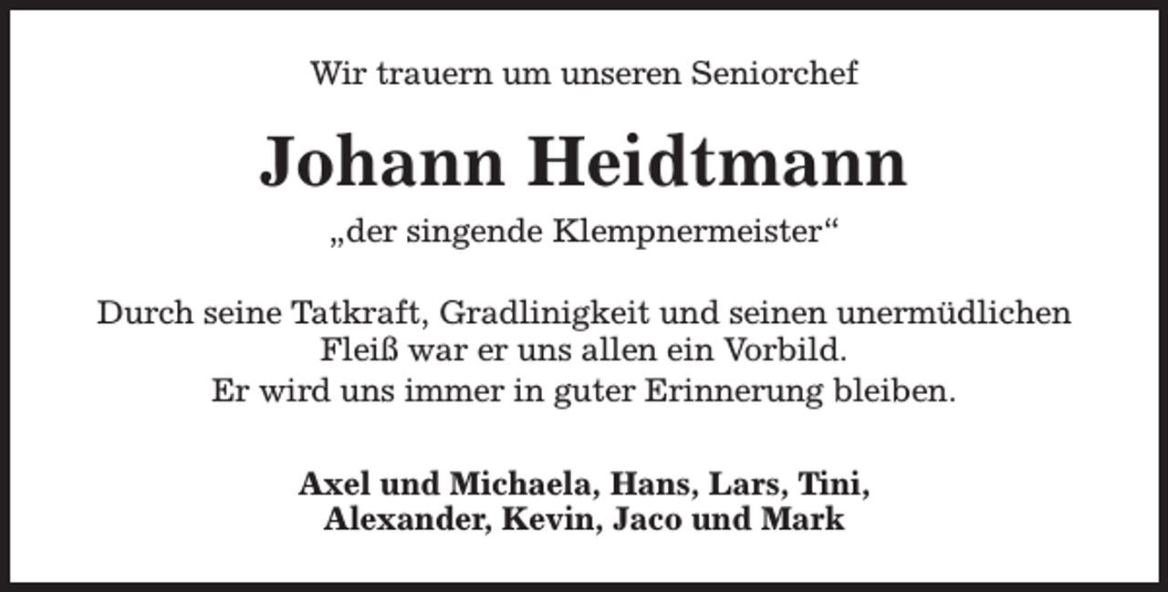<p>Wir trauern um unseren Seniorchef</p><p>Johann Heidtmann<br />„der singende Klempnermeister“</p><p>Durch seine Tatkraft, Gradlinigkeit und seinen unermüdlichen<br />Fleiß war er uns allen ein Vorbild.<br />Er wird uns immer in guter Erinnerung bleiben.<br />Axel und Michaela, Hans, Lars, Tini,<br />Alexander, Kevin, Jaco und Mark</p>