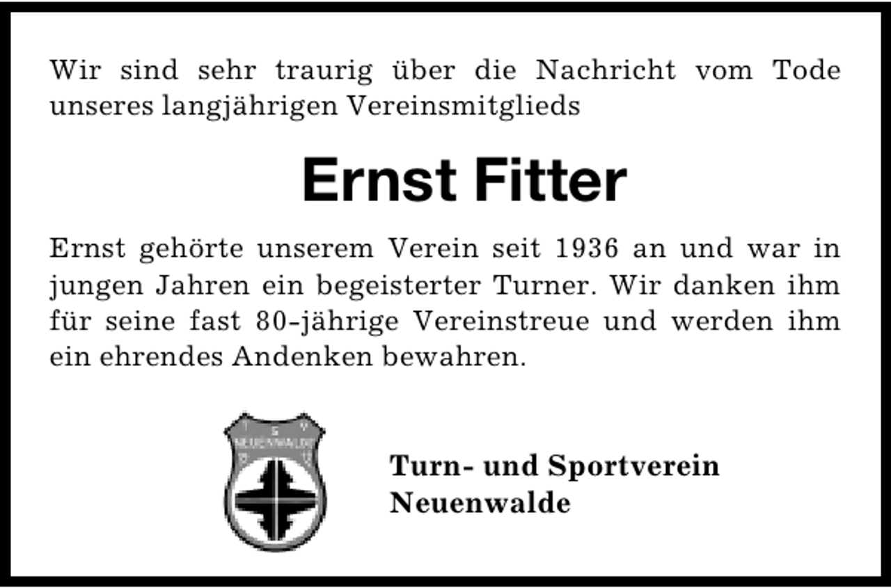 <p>Wir sind sehr traurig über die Nachricht vom Tode<br />unseres langjährigen Vereinsmitglieds</p><p>Ernst Fitter<br />Ernst gehörte unserem Verein seit 1936 an und war in<br />jungen Jahren ein begeisterter Turner. Wir danken ihm<br />für seine fast 80-jährige Vereinstreue und werden ihm<br />ein ehrendes Andenken bewahren.</p><p>Turn- und Sportverein<br />Neuenwalde</p>