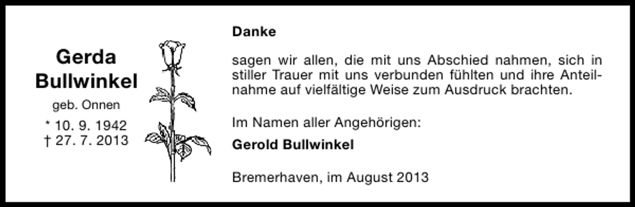 <p>Danke</p><p>Gerda<br />Bullwinkel<br />geb. Onnen</p><p>* 10. 9. 1942<br />† 27. 7. 2013</p><p>sagen wir allen, die mit uns Abschied nahmen, sich in<br />stiller Trauer mit uns verbunden fühlten und ihre Anteilnahme auf vielfältige Weise zum Ausdruck brachten.<br />Im Namen aller Angehörigen:<br />Gerold Bullwinkel<br />Bremerhaven, im August 2013</p>