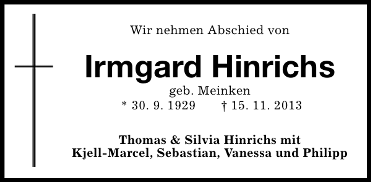 <p>Wir nehmen Abschied von</p><p>Irmgard Hinrichs<br />geb. Meinken<br />* 30. 9. 1929<br />† 15. 11. 2013</p><p>Thomas &amp; Silvia Hinrichs mit<br />Kjell-Marcel, Sebastian, Vanessa und Philipp</p>