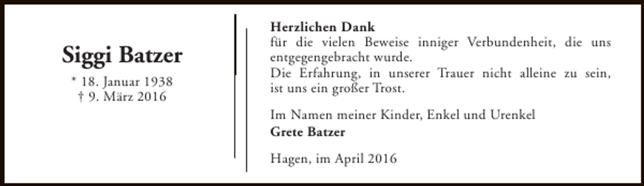 <p>Siggi Batzer<br />* 18. Januar 1938<br />† 9. März 2016</p><p>Herzlichen Dank<br />für die vielen Beweise inniger Verbundenheit, die uns<br />entgegengebracht wurde.<br />Die Erfahrung, in unserer Trauer nicht alleine zu sein,<br />ist uns ein großer Trost.<br />Im Namen meiner Kinder, Enkel und Urenkel<br />Grete Batzer<br />Hagen, im April 2016</p>
