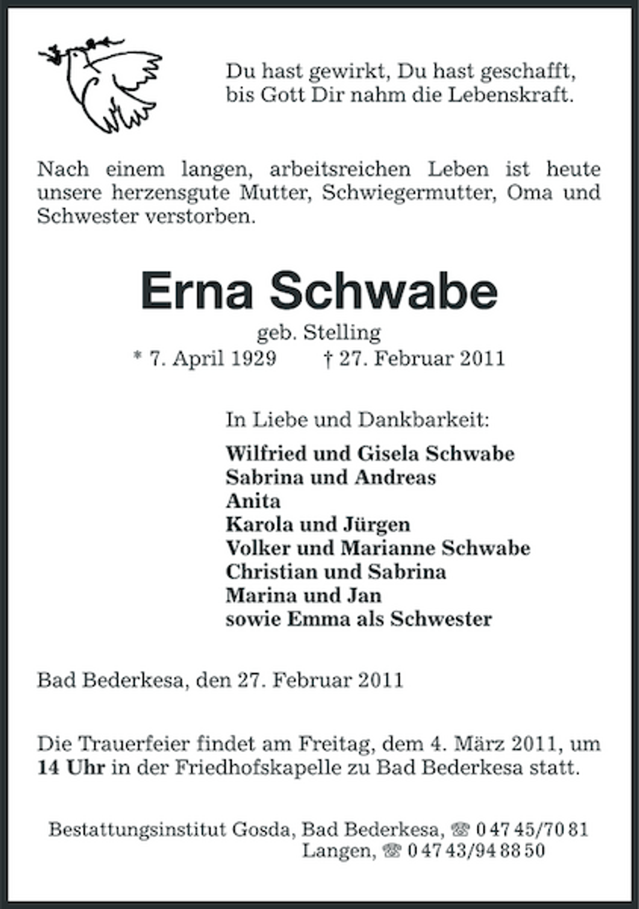 <p>Du hast gewirkt, Du hast geschafft, bis Gott Dir nahm die Lebenskraft.</p><p>Nach einem langen, arbeitsreichen Leben ist heute unsere herzensgute Mutter, Schwiegermutter, Oma und Schwester verstorben.</p><p>Erna Schwabe<br />geb. Stelling * 7. April 1929 † 27. Februar 2011 In Liebe und Dankbarkeit: Wilfried und Gisela Schwabe Sabrina und Andreas Anita Karola und Jürgen Volker und Marianne Schwabe Christian und Sabrina Marina und Jan sowie Emma als Schwester Bad Bederkesa, den 27. Februar 2011 Die Trauerfeier findet am Freitag, dem 4. März 2011, um 14 Uhr in der Friedhofskapelle zu Bad Bederkesa statt.<br />Bestattungsinstitut Gosda, Bad Bederkesa, 0 47 45/70 81 Langen, 0 47 43/94 88 50</p>
