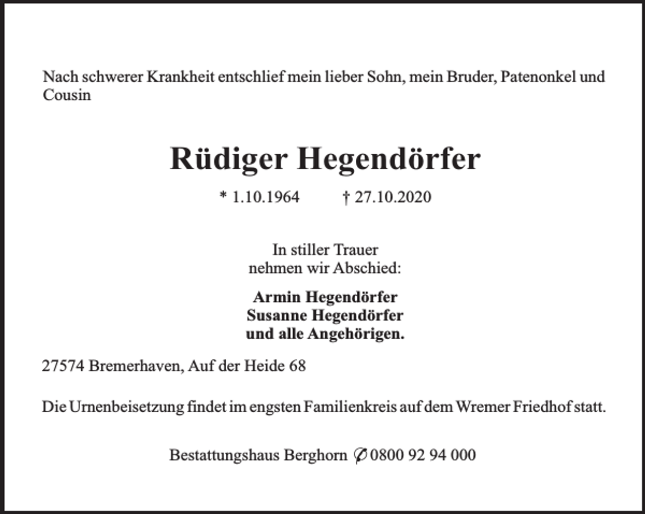 <p>Nach schwerer Krankheit entschlief mein lieber Sohn, mein Bruder, Patenonkel und<br />Cousin</p><p>Rüdiger Hegendörfer<br />* 1.10.1964</p><p>† 27.10.2020</p><p>In stiller Trauer<br />nehmen wir Abschied:<br />Armin Hegendörfer<br />Susanne Hegendörfer<br />und alle Angehörigen.<br />27574 Bremerhaven, Auf der Heide 68<br />Die Urnenbeisetzung findet im engsten Familienkreis auf dem Wremer Friedhof statt.<br />Bestattungshaus Berghorn * 0800 92 94 000</p>