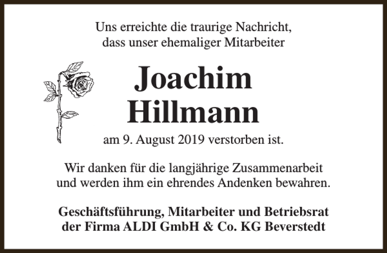 <p>Uns erreichte die traurige Nachricht,<br />dass unser ehemaliger Mitarbeiter</p><p>Joachim<br />Hillmann</p><p>am 9. August 2019 verstorben ist.<br />Wir danken für die langjährige Zusammenarbeit<br />und werden ihm ein ehrendes Andenken bewahren.<br />Geschäftsführung, Mitarbeiter und Betriebsrat<br />der Firma ALDI GmbH &amp; Co. KG Beverstedt</p>