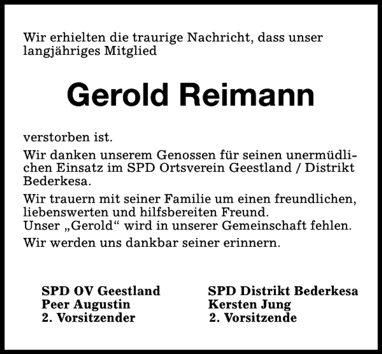<p>Wir erhielten die traurige Nachricht, dass unser<br />langjähriges Mitglied</p><p>Gerold Reimann<br />verstorben ist.<br />Wir danken unserem Genossen für seinen unermüdlichen Einsatz im SPD Ortsverein Geestland / Distrikt<br />Bederkesa.<br />Wir trauern mit seiner Familie um einen freundlichen,<br />liebenswerten und hilfsbereiten Freund.<br />Unser „Gerold“ wird in unserer Gemeinschaft fehlen.<br />Wir werden uns dankbar seiner erinnern.<br />SPD OV Geestland<br />Peer Augustin<br />2. Vorsitzender</p><p>SPD Distrikt Bederkesa<br />Kersten Jung<br />2. Vorsitzende</p>