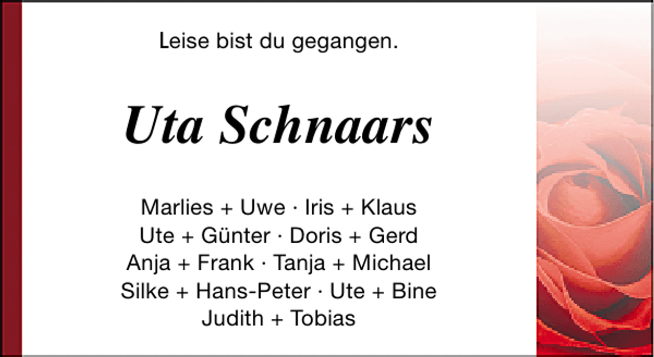 <p>Leise bist du gegangen.</p><p>Uta Schnaars<br />Marlies + Uwe · Iris + Klaus<br />Ute + Günter · Doris + Gerd<br />Anja + Frank · Tanja + Michael<br />Silke + Hans-Peter · Ute + Bine<br />Judith + Tobias</p>