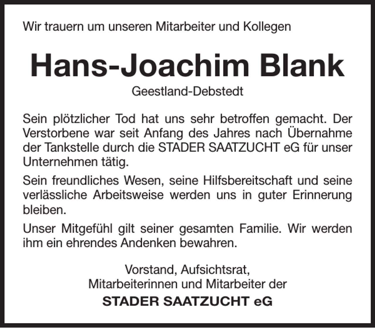 <p>Wir trauern um unseren Mitarbeiter und Kollegen</p><p>Hans-Joachim Blank<br />Geestland-Debstedt</p><p>Sein plötzlicher Tod hat uns sehr betroffen gemacht. Der<br />Verstorbene war seit Anfang des Jahres nach Übernahme<br />der Tankstelle durch die STADER SAATZUCHT eG für unser<br />Unternehmen tätig.<br />Sein freundliches Wesen, seine Hilfsbereitschaft und seine<br />verlässliche Arbeitsweise werden uns in guter Erinnerung<br />bleiben.<br />Unser Mitgefühl gilt seiner gesamten Familie. Wir werden<br />ihm ein ehrendes Andenken bewahren.<br />Vorstand, Aufsichtsrat,<br />Mitarbeiterinnen und Mitarbeiter der<br />STADER SAATZUCHT eG</p>