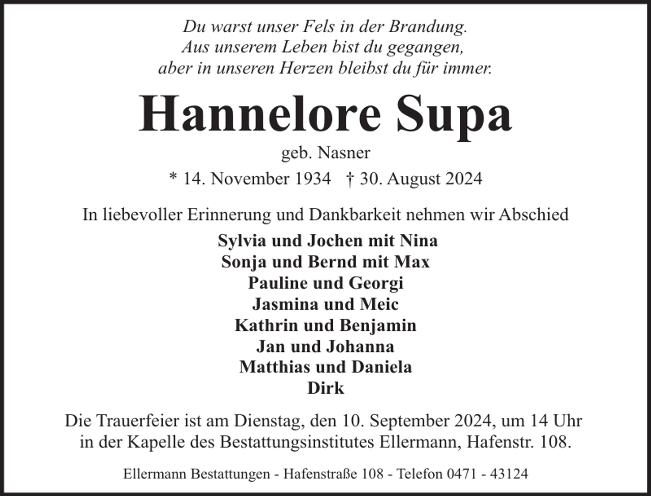 <p>Du warst unser Fels in der Brandung.<br />Aus unserem Leben bist du gegangen,<br />aber in unseren Herzen bleibst du für immer.</p><p>Hannelore Supa<br />geb. Nasner<br />* 14. November 1934 † 30. August 2024</p><p>In liebevoller Erinnerung und Dankbarkeit nehmen wir Abschied<br />Sylvia und Jochen mit Nina<br />Sonja und Bernd mit Max<br />Pauline und Georgi<br />Jasmina und Meic<br />Kathrin und Benjamin<br />Jan und Johanna<br />Matthias und Daniela<br />Dirk<br />Die Trauerfeier ist am Dienstag, den 10. September 2024, um 14 Uhr<br />in der Kapelle des Bestattungsinstitutes Ellermann, Hafenstr. 108.<br />Ellermann Bestattungen - Hafenstraße 108 - Telefon 0471 - 43124</p>