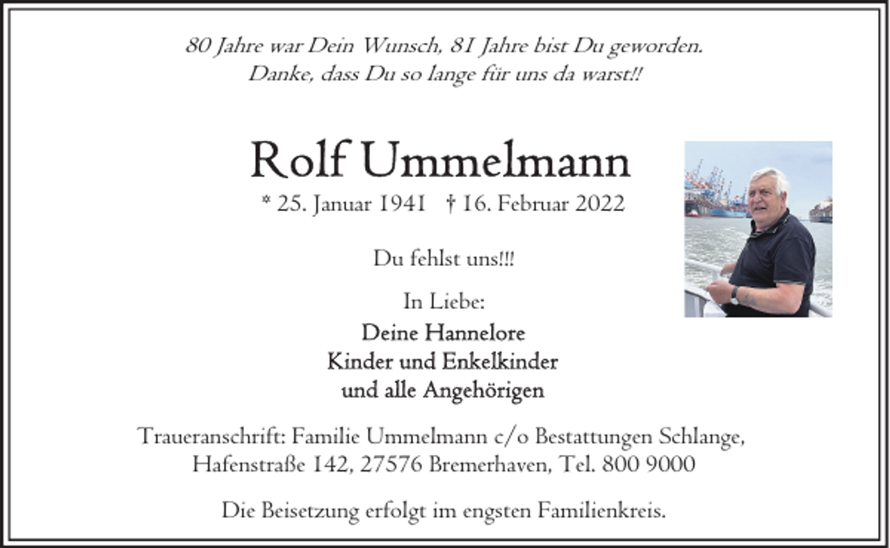 <p>80 Jahre war Dein Wunsch, 81 Jahre bist Du geworden.<br />Danke, dass Du so lange für uns da warst!!</p><p>* 25. Januar 1941 † 16. Februar 2022<br />Du fehlst uns!!!<br />In Liebe:</p><p>Traueranschrift: Familie Ummelmann c/o Bestattungen Schlange,<br />Hafenstraße 142, 27576 Bremerhaven, Tel. 800 9000<br />Die Beisetzung erfolgt im engsten Familienkreis.</p>
