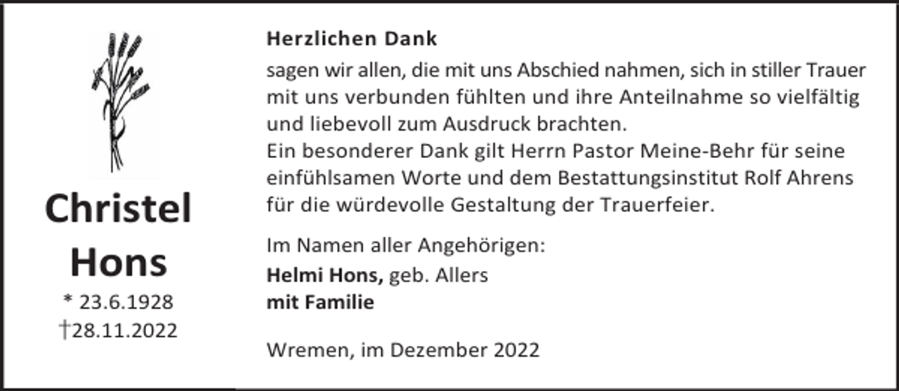 <p>Christel<br />Hons<br />* 23.6.1928<br />†28.11.2022</p><p>Herzlichen Dank<br />sagen wir allen, die mit uns Abschied nahmen, sich in stiller Trauer<br />mit uns verbunden fühlten und ihre Anteilnahme so vielfältig<br />und liebevoll zum Ausdruck brachten.<br />Ein besonderer Dank gilt Herrn Pastor Meine-Behr für seine<br />einfühlsamen Worte und dem Bestattungsinstitut Rolf Ahrens<br />für die würdevolle Gestaltung der Trauerfeier.<br />Im Namen aller Angehörigen:<br />Helmi Hons, geb. Allers<br />mit Familie<br />Wremen, im Dezember 2022</p>
