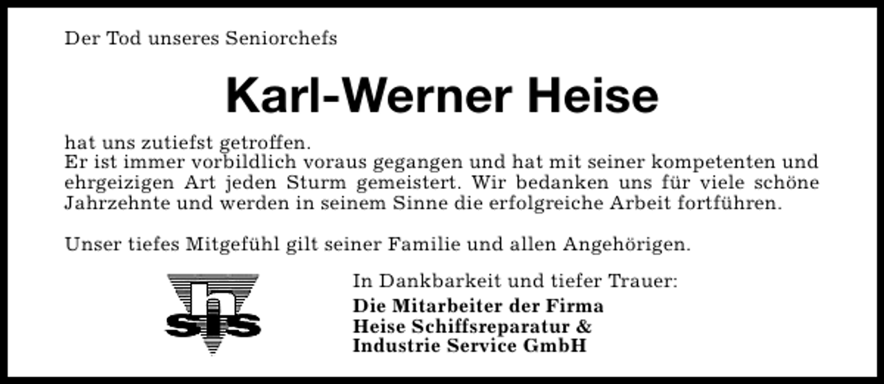 <p>Der Tod unseres Seniorchefs</p><p>Karl-Werner Heise</p><p>hat uns zutiefst getroffen.<br />Er ist immer vorbildlich voraus gegangen und hat mit seiner kompetenten und<br />ehrgeizigen Art jeden Sturm gemeistert. Wir bedanken uns für viele schöne<br />Jahrzehnte und werden in seinem Sinne die erfolgreiche Arbeit fortführen.<br />Unser tiefes Mitgefühl gilt seiner Familie und allen Angehörigen.<br />In Dankbarkeit und tiefer Trauer:<br />Die Mitarbeiter der Firma<br />Heise Schiffsreparatur &amp;<br />Industrie Service GmbH</p>