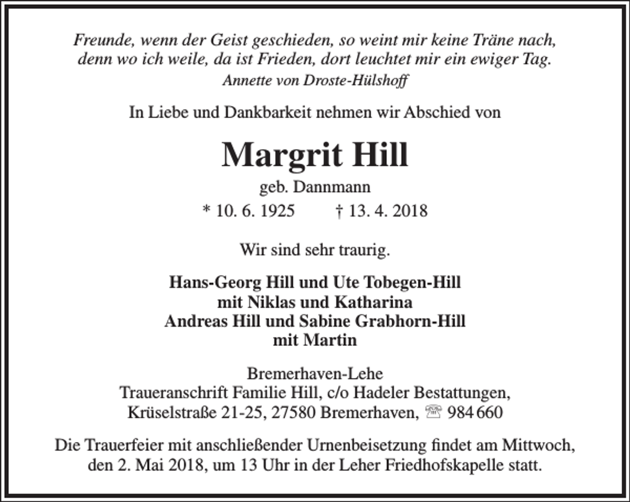 <p>Freunde, wenn der Geist geschieden, so weint mir keine Träne nach,<br />denn wo ich weile, da ist Frieden, dort leuchtet mir ein ewiger Tag.<br />Annette von Droste-Hülshoff</p><p>In Liebe und Dankbarkeit nehmen wir Abschied von</p><p>Margrit Hill</p><p>geb. Dannmann<br />* 10. 6. 1925<br />† 13. 4. 2018<br />Wir sind sehr traurig.<br />Hans-Georg Hill und Ute Tobegen-Hill<br />mit Niklas und Katharina<br />Andreas Hill und Sabine Grabhorn-Hill<br />mit Martin<br />Bremerhaven-Lehe<br />Traueranschrift Familie Hill, c/o Hadeler Bestattungen,<br />Krüselstraße 21-25, 27580 Bremerhaven,  984 660<br />Die Trauerfeier mit anschließender Urnenbeisetzung findet am Mittwoch,<br />den 2. Mai 2018, um 13 Uhr in der Leher Friedhofskapelle statt.</p>