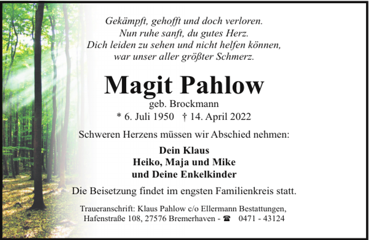 <p>Gekämpft, gehofft und doch verloren.<br />Nun ruhe sanft, du gutes Herz.<br />Dich leiden zu sehen und nicht helfen können,<br />war unser aller größter Schmerz.</p><p>Magit Pahlow<br />geb. Brockmann<br />* 6. Juli 1950 † 14. April 2022</p><p>Schweren Herzens müssen wir Abschied nehmen:<br />Dein Klaus<br />Heiko, Maja und Mike<br />und Deine Enkelkinder<br />Die Beisetzung findet im engsten Familienkreis statt.<br />Traueranschrift: Klaus Pahlow c/o Ellermann Bestattungen,<br />Hafenstraße 108, 27576 Bremerhaven - ( 0471 - 43124</p>