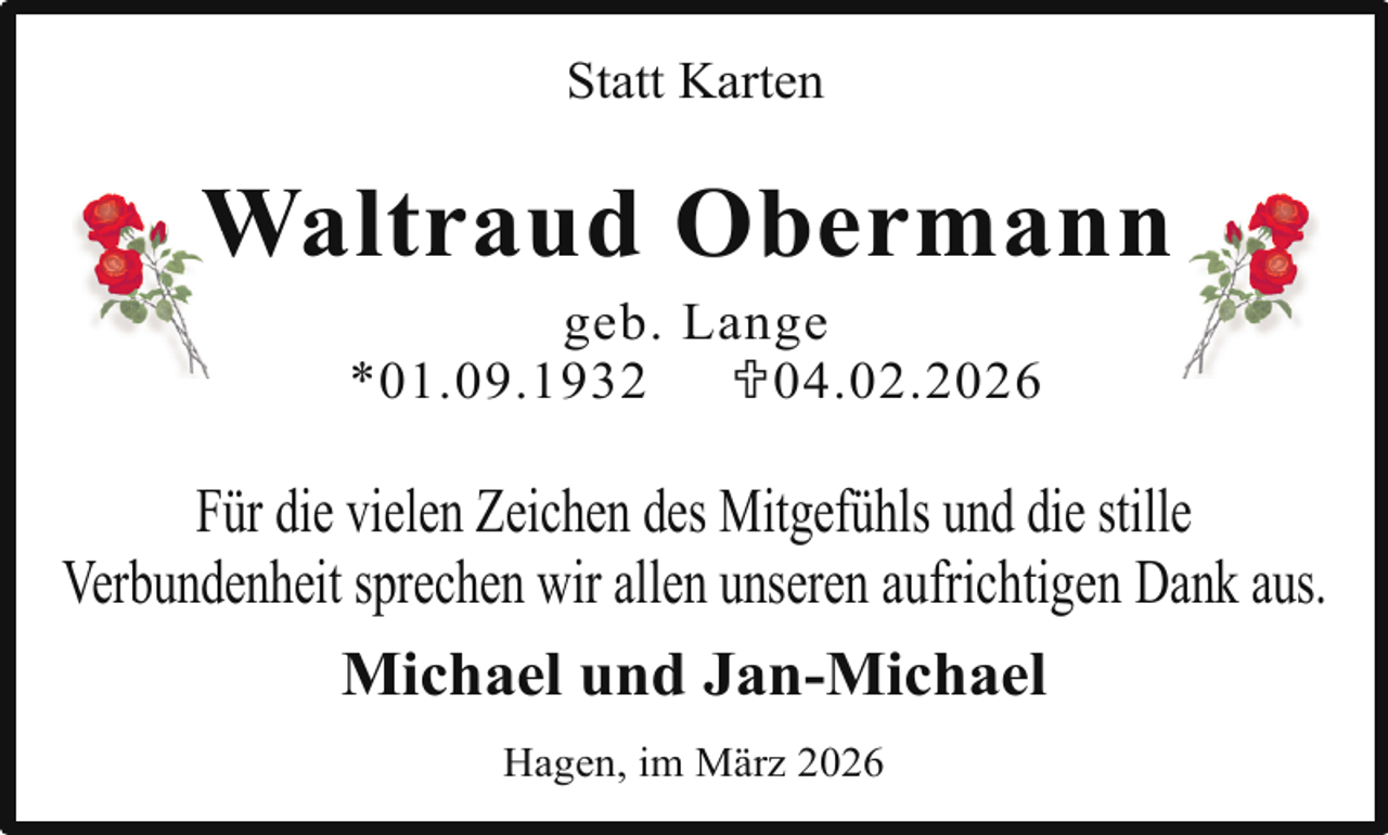 <p>Statt Karten</p><p>W<br />n<br />Waltraud<br />Obermann<br />geb. Lange<br />*01.09.1932<br />U04.02.2026</p><p>Für die vielen Zeichen des Mitgefühls und die stille<br />Verbundenheit sprechen wir allen unseren aufrichtigen Dank aus.<br />Michael und Jan-Michael<br />Hagen, im März 2026</p>