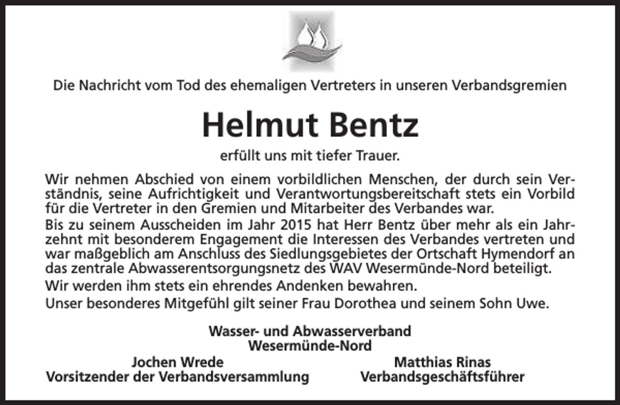 <p>Die Nachricht vom Tod des ehemaligen Vertreters in unseren Verbandsgremien</p><p>Helmut Bentz<br />erfüllt uns mit tiefer Trauer.</p><p>Wir nehmen Abschied von einem vorbildlichen Menschen, der durch sein Verständnis, seine Aufrichtigkeit und Verantwortungsbereitschaft stets ein Vorbild<br />für die Vertreter in den Gremien und Mitarbeiter des Verbandes war.<br />Bis zu seinem Ausscheiden im Jahr 2015 hat Herr Bentz über mehr als ein Jahrzehnt mit besonderem Engagement die Interessen des Verbandes vertreten und<br />war maßgeblich am Anschluss des Siedlungsgebietes der Ortschaft Hymendorf an<br />das zentrale Abwasserentsorgungsnetz des WAV Wesermünde-Nord beteiligt.<br />Wir werden ihm stets ein ehrendes Andenken bewahren.<br />Unser besonderes Mitgefühl gilt seiner Frau Dorothea und seinem Sohn Uwe.<br />Wasser- und Abwasserverband<br />Wesermünde-Nord<br />Jochen Wrede<br />Matthias Rinas<br />Vorsitzender der Verbandsversammlung<br />Verbandsgeschäftsführer</p>