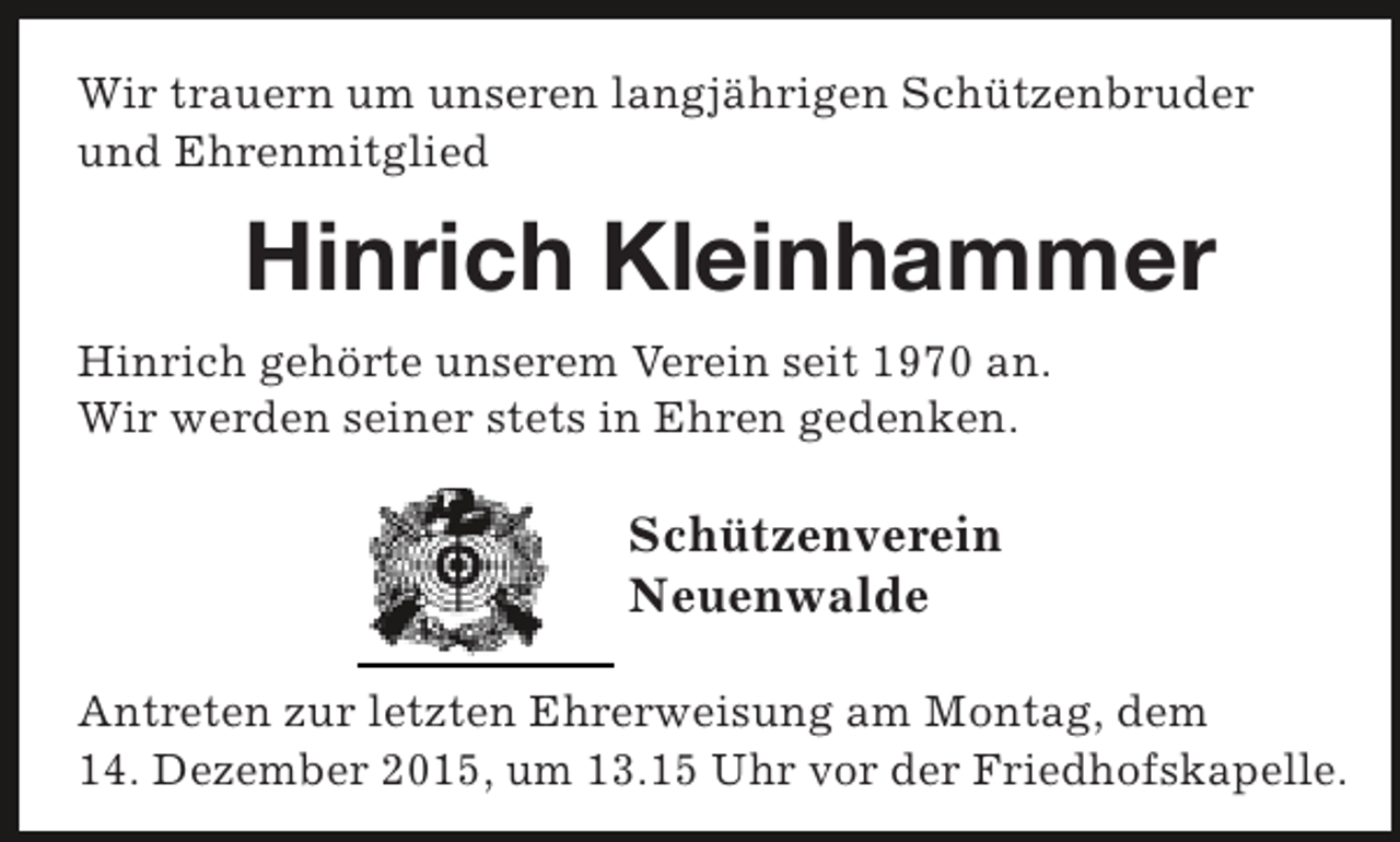 <p>Wir trauern um unseren langjährigen Schützenbruder<br />und Ehrenmitglied</p><p>Hinrich Kleinhammer<br />Hinrich gehörte unserem Verein seit 1970 an.<br />Wir werden seiner stets in Ehren gedenken.</p><p>Schützenverein<br />Neuenwalde<br />Antreten zur letzten Ehrerweisung am Montag, dem<br />14. Dezember 2015, um 13.15 Uhr vor der Friedhofskapelle.</p>