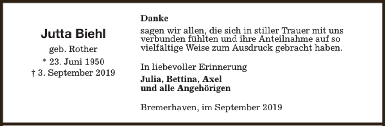 <p>Jutta Biehl<br />geb. Rother<br />* 23. Juni 1950<br />† 3. September 2019</p><p>Danke<br />sagen wir allen, die sich in stiller Trauer mit uns<br />verbunden fühlten und ihre Anteilnahme auf so<br />vielfältige Weise zum Ausdruck gebracht haben.<br />In liebevoller Erinnerung<br />Julia, Bettina, Axel<br />und alle Angehörigen<br />Bremerhaven, im September 2019</p>