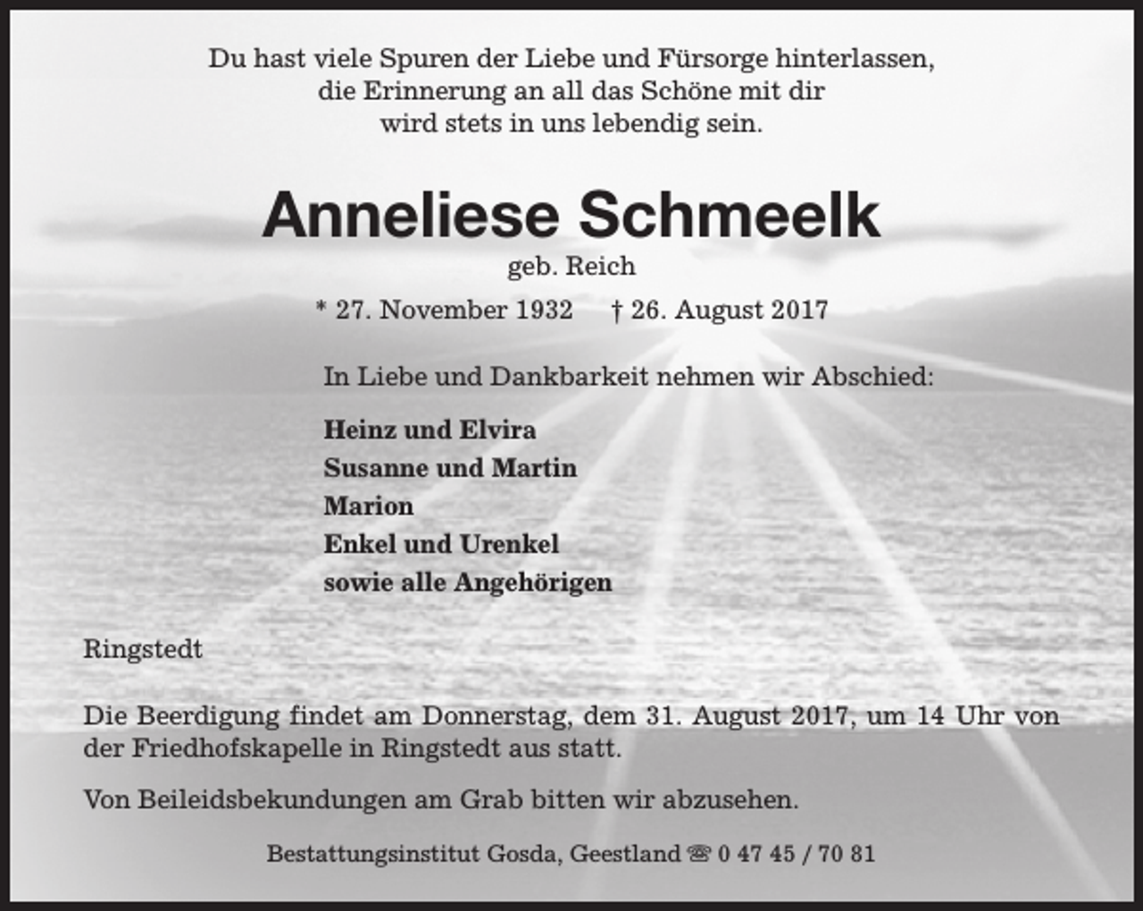 <p>Du hast viele Spuren der Liebe und Fürsorge hinterlassen,<br />die Erinnerung an all das Schöne mit dir<br />wird stets in uns lebendig sein.</p><p>Anneliese Schmeelk<br />geb. Reich</p><p>* 27. November 1932</p><p>† 26. August 2017</p><p>In Liebe und Dankbarkeit nehmen wir Abschied:<br />Heinz und Elvira<br />Susanne und Martin<br />Marion<br />Enkel und Urenkel<br />sowie alle Angehörigen<br />Ringstedt<br />Die Beerdigung findet am Donnerstag, dem 31. August 2017, um 14 Uhr von<br />der Friedhofskapelle in Ringstedt aus statt.<br />Von Beileidsbekundungen am Grab bitten wir abzusehen.<br />Bestattungsinstitut Gosda, Geestland s 0 47 45 / 70 81</p>