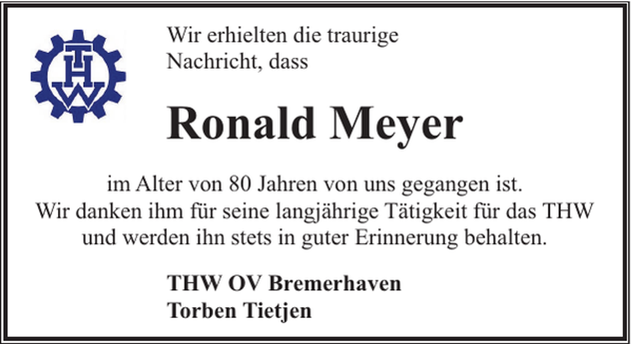 <p>Wir erhielten die traurige<br />Nachricht, dass</p><p>Ronald Meyer<br />im Alter von 80 Jahren von uns gegangen ist.<br />Wir danken ihm für seine langjährige Tätigkeit für das THW<br />und werden ihn stets in guter Erinnerung behalten.<br />THW OV Bremerhaven<br />Torben Tietjen</p>