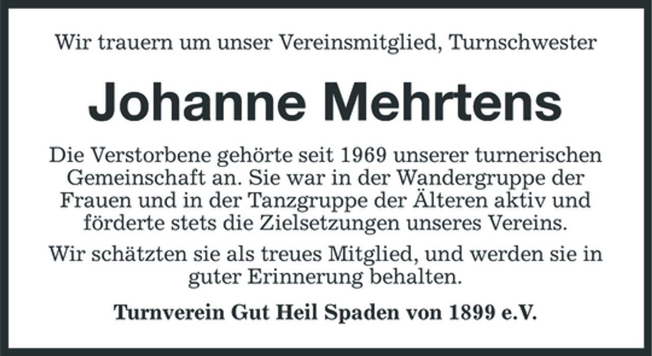 <p>Wir trauern um unser Vereinsmitglied, Turnschwester</p><p>Johanne Mehrtens<br />Die Verstorbene gehörte seit 1969 unserer turnerischen Gemeinschaft an. Sie war in der Wandergruppe der Frauen und in der Tanzgruppe der Älteren aktiv und förderte stets die Zielsetzungen unseres Vereins. Wir schätzten sie als treues Mitglied, und werden sie in guter Erinnerung behalten. Turnverein Gut Heil Spaden von 1899 e.V.</p>