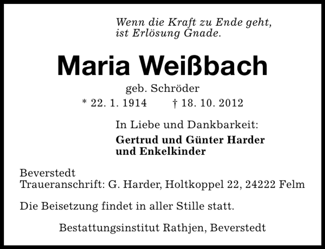 <p>Wenn die Kraft zu Ende geht,<br />ist Erlösung Gnade.</p><p>Maria Weißbach<br />geb. Schröder<br />* 22. 1. 1914<br />† 18. 10. 2012</p><p>In Liebe und Dankbarkeit:<br />Gertrud und Günter Harder<br />und Enkelkinder<br />Beverstedt<br />Traueranschrift: G. Harder, Holtkoppel 22, 24222 Felm<br />Die Beisetzung findet in aller Stille statt.<br />Bestattungsinstitut Rathjen, Beverstedt</p>