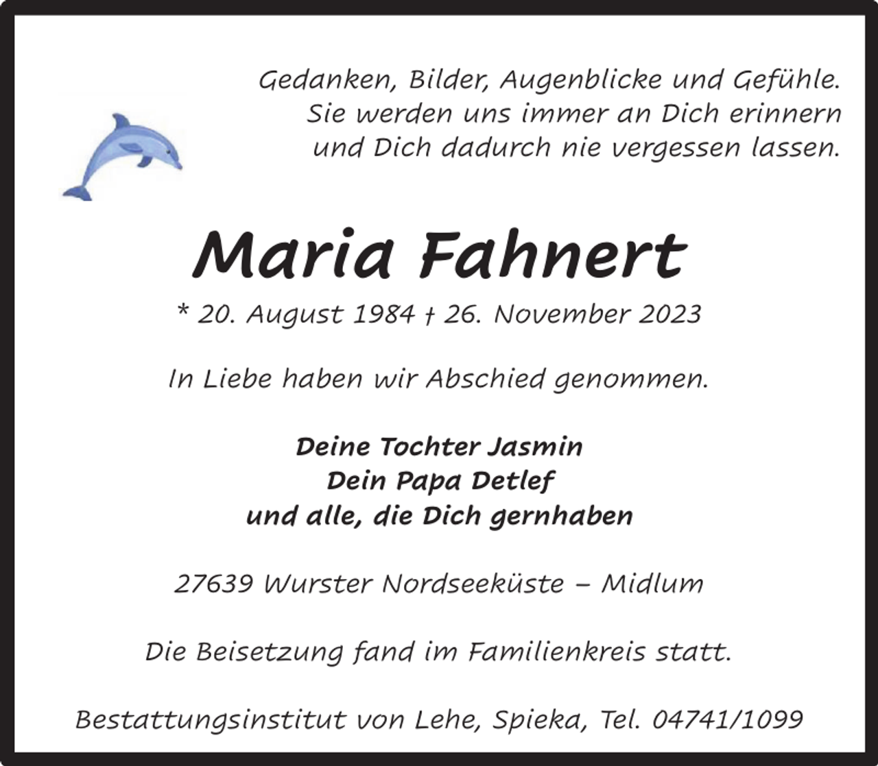 <p>Gedanken, Bilder, Augenblicke und Gefühle.<br />Sie werden uns immer an Dich erinnern<br />und Dich dadurch nie vergessen lassen.</p><p>Maria Fahnert</p><p>* 20. August 1984 † 26. November 2023<br />In Liebe haben wir Abschied genommen.<br />Deine Tochter Jasmin<br />Dein Papa Detlef<br />und alle, die Dich gernhaben<br />27639 Wurster Nordseeküste – Midlum<br />Die Beisetzung fand im Familienkreis statt.<br />Bestattungsinstitut von Lehe, Spieka, Tel. 04741/1099</p>
