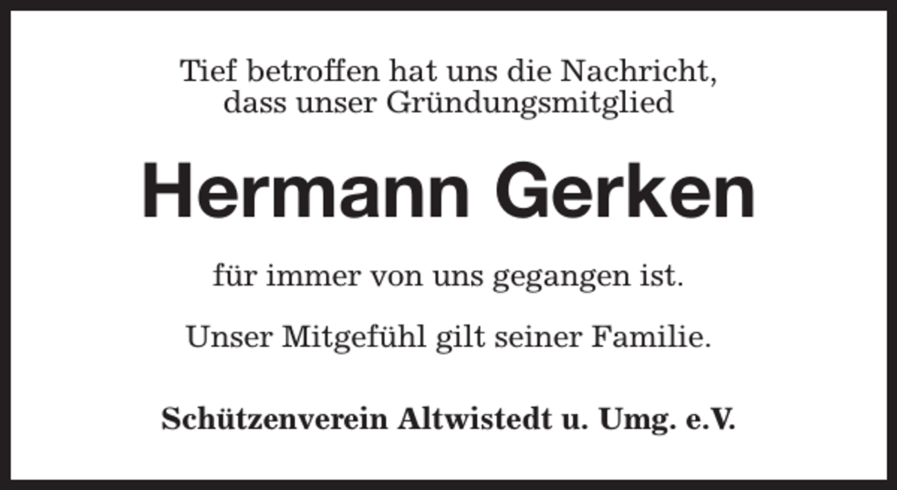 <p>Tief betroffen hat uns die Nachricht,<br />dass unser Gründungsmitglied</p><p>Hermann Gerken<br />für immer von uns gegangen ist.<br />Unser Mitgefühl gilt seiner Familie.<br />Schützenverein Altwistedt u. Umg. e.V.</p>