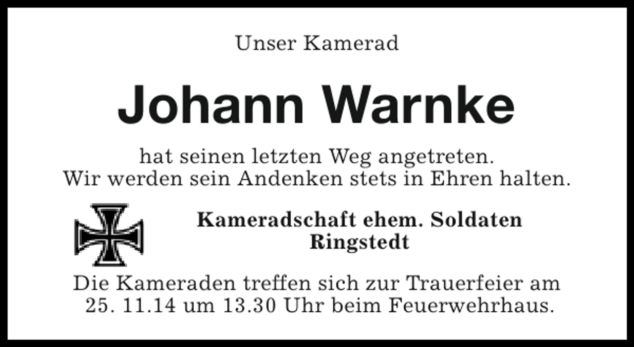<p>Unser Kamerad</p><p>Johann Warnke<br />hat seinen letzten Weg angetreten.<br />Wir werden sein Andenken stets in Ehren halten.<br />Kameradschaft ehem. Soldaten<br />Ringstedt<br />Die Kameraden treffen sich zur Trauerfeier am<br />25. 11.14 um 13.30 Uhr beim Feuerwehrhaus.</p>