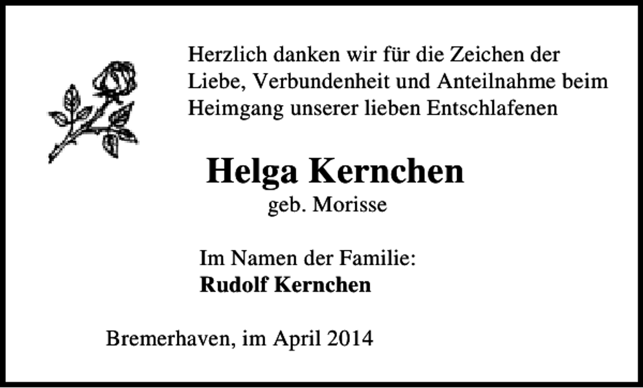 <p>Herzlich danken wir für die Zeichen der<br />Liebe, Verbundenheit und Anteilnahme beim<br />Heimgang unserer lieben Entschlafenen</p><p>Helga Kernchen<br />geb. Morisse</p><p>Im Namen der Familie:<br />Rudolf Kernchen<br />Bremerhaven, im April 2014</p>