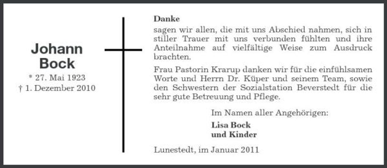 <p>Johann Bock<br />* 27. Mai 1923 † 1. Dezember 2010</p><p>Danke sagen wir allen, die mit uns Abschied nahmen, sich in stiller Trauer mit uns verbunden fühlten und ihre Anteilnahme auf vielfältige Weise zum Ausdruck brachten. Frau Pastorin Krarup danken wir für die einfühlsamen Worte und Herrn Dr. Küper und seinem Team, sowie den Schwestern der Sozialstation Beverstedt für die sehr gute Betreuung und Pflege. Im Namen aller Angehörigen: Lisa Bock und Kinder Lunestedt, im Januar 2011</p>