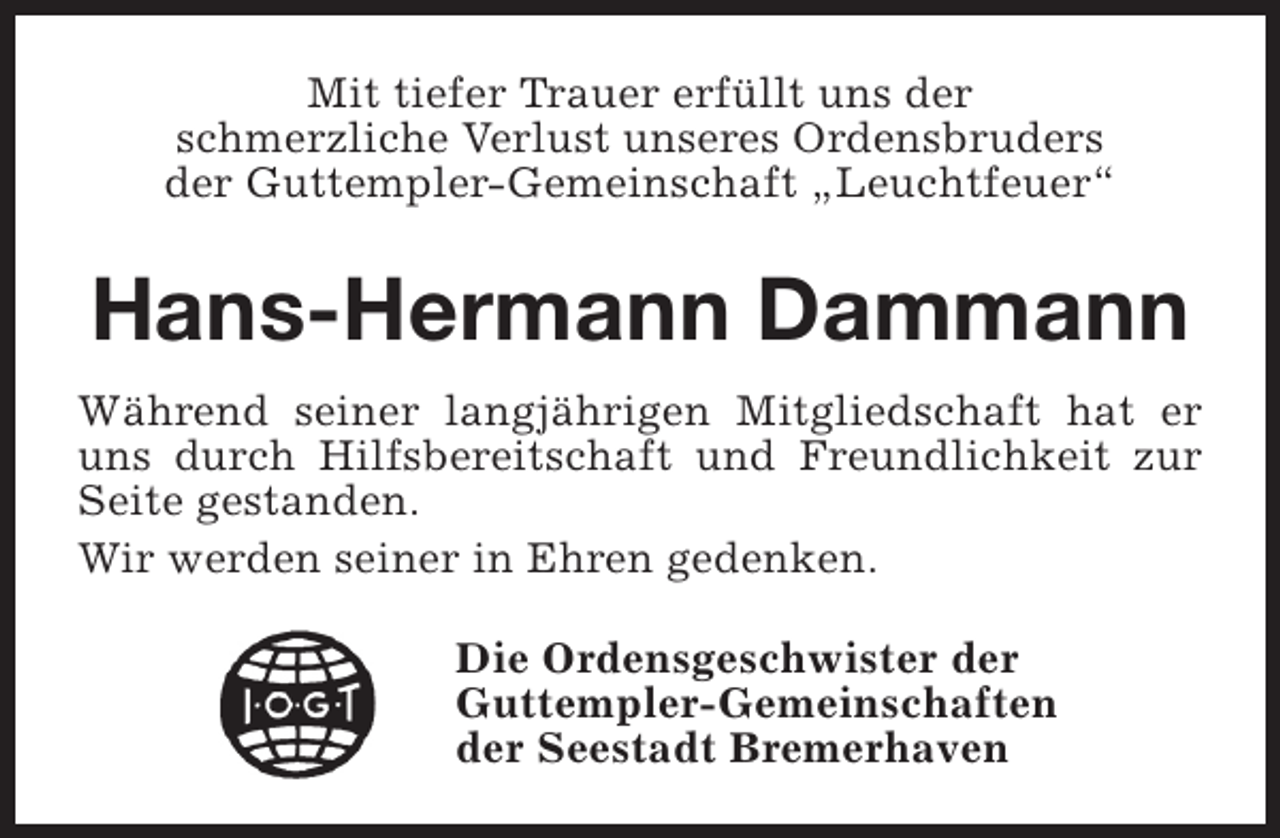 <p>Mit tiefer Trauer erfüllt uns der<br />schmerzliche Verlust unseres Ordensbruders<br />der Guttempler-Gemeinschaft „Leuchtfeuer“</p><p>Hans-Hermann Dammann<br />Während seiner langjährigen Mitgliedschaft hat er<br />uns durch Hilfsbereitschaft und Freundlichkeit zur<br />Seite gestanden.<br />Wir werden seiner in Ehren gedenken.<br />Die Ordensgeschwister der<br />Guttempler-Gemeinschaften<br />der Seestadt Bremerhaven</p>