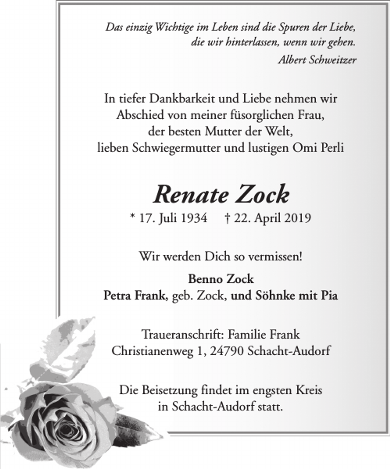 <p>Das einzig Wichtige im Leben sind die Spuren der Liebe,<br />die wir hinterlassen, wenn wir gehen.<br />Albert Schweitzer</p><p>In tiefer Dankbarkeit und Liebe nehmen wir<br />Abschied von meiner füsorglichen Frau,<br />der besten Mutter der Welt,<br />lieben Schwiegermutter und lustigen Omi Perli</p><p>Renate Zock</p><p>* 17. Juli 1934</p><p>† 22. April 2019</p><p>Wir werden Dich so vermissen!<br />Benno Zock<br />Petra Frank, geb. Zock, und Söhnke mit Pia<br />Traueranschrift: Familie Frank<br />Christianenweg 1, 24790 Schacht-Audorf<br />Die Beisetzung findet im engsten Kreis<br />in Schacht-Audorf statt.</p>