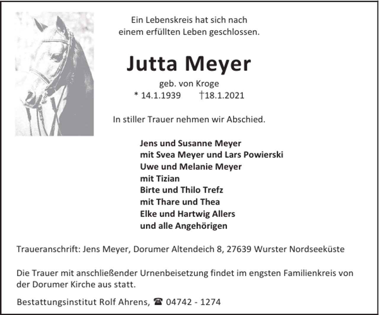 <p>Ein Lebenskreis hat sich nach<br />einem erfüllten Leben geschlossen.</p><p>Jutta Meyer<br />geb. von Kroge<br />* 14.1.1939<br />†18.1.2021</p><p>In stiller Trauer nehmen wir Abschied.<br />Jens und Susanne Meyer<br />mit Svea Meyer und Lars Powierski<br />Uwe und Melanie Meyer<br />mit Tizian<br />Birte und Thilo Trefz<br />mit Thare und Thea<br />Elke und Hartwig Allers<br />und alle Angehörigen<br />Traueranschrift: Jens Meyer, Dorumer Altendeich 8, 27639 Wurster Nordseeküste<br />Die Trauer mit anschließender Urnenbeisetzung findet im engsten Familienkreis von<br />der Dorumer Kirche aus statt.<br />Bestattungsinstitut Rolf Ahrens, 04742 - 1274</p>