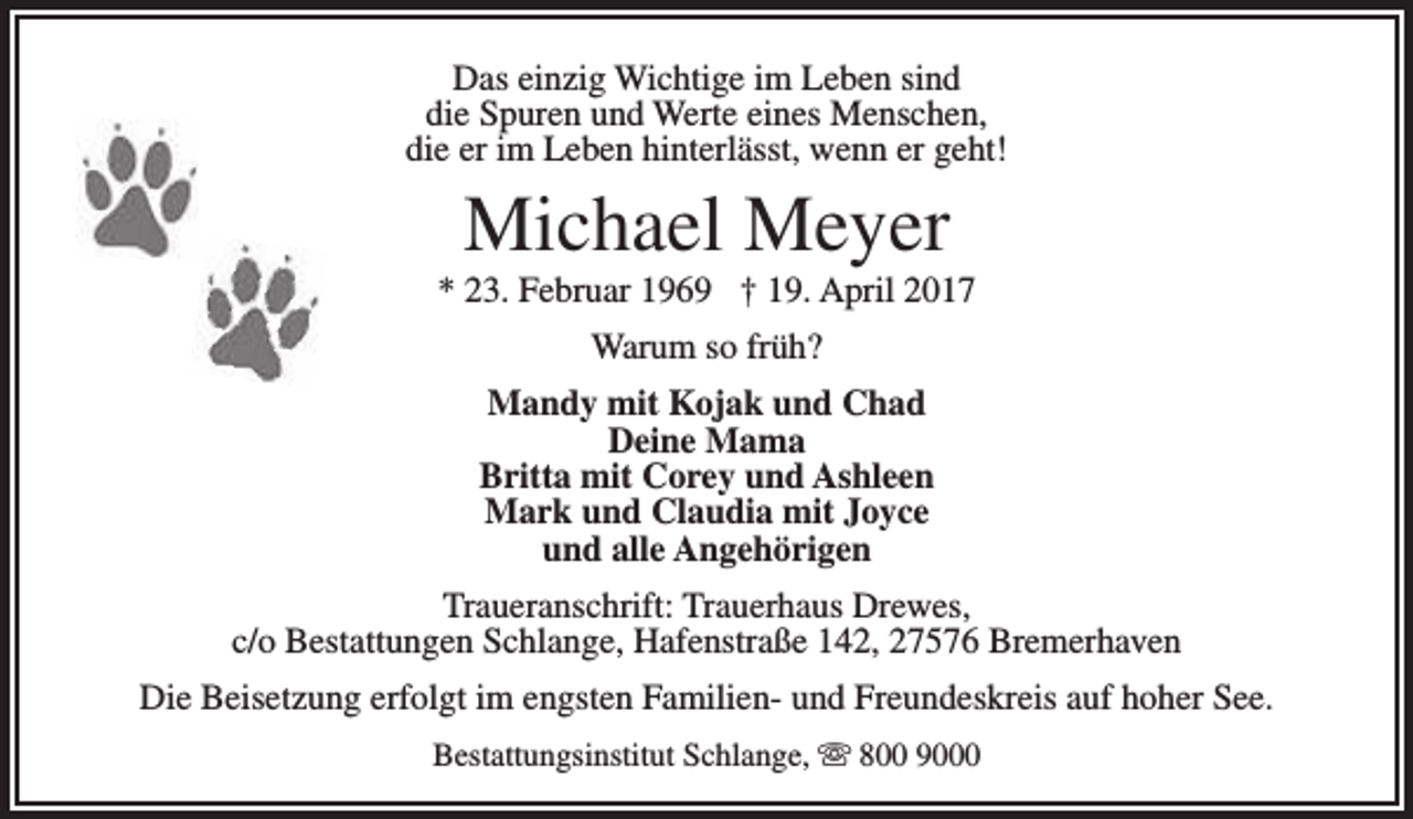 <p>Das einzig Wichtige im Leben sind<br />die Spuren und Werte eines Menschen,<br />die er im Leben hinterlässt, wenn er geht!</p><p>Michael Meyer</p><p>* 23. Februar 1969 † 19. April 2017<br />Warum so früh?<br />Mandy mit Kojak und Chad<br />Deine Mama<br />Britta mit Corey und Ashleen<br />Mark und Claudia mit Joyce<br />und alle Angehörigen<br />Traueranschrift: Trauerhaus Drewes,<br />c/o Bestattungen Schlange, Hafenstraße 142, 27576 Bremerhaven<br />Die Beisetzung erfolgt im engsten Familien- und Freundeskreis auf hoher See.<br />Bestattungsinstitut Schlange,  800 9000</p>