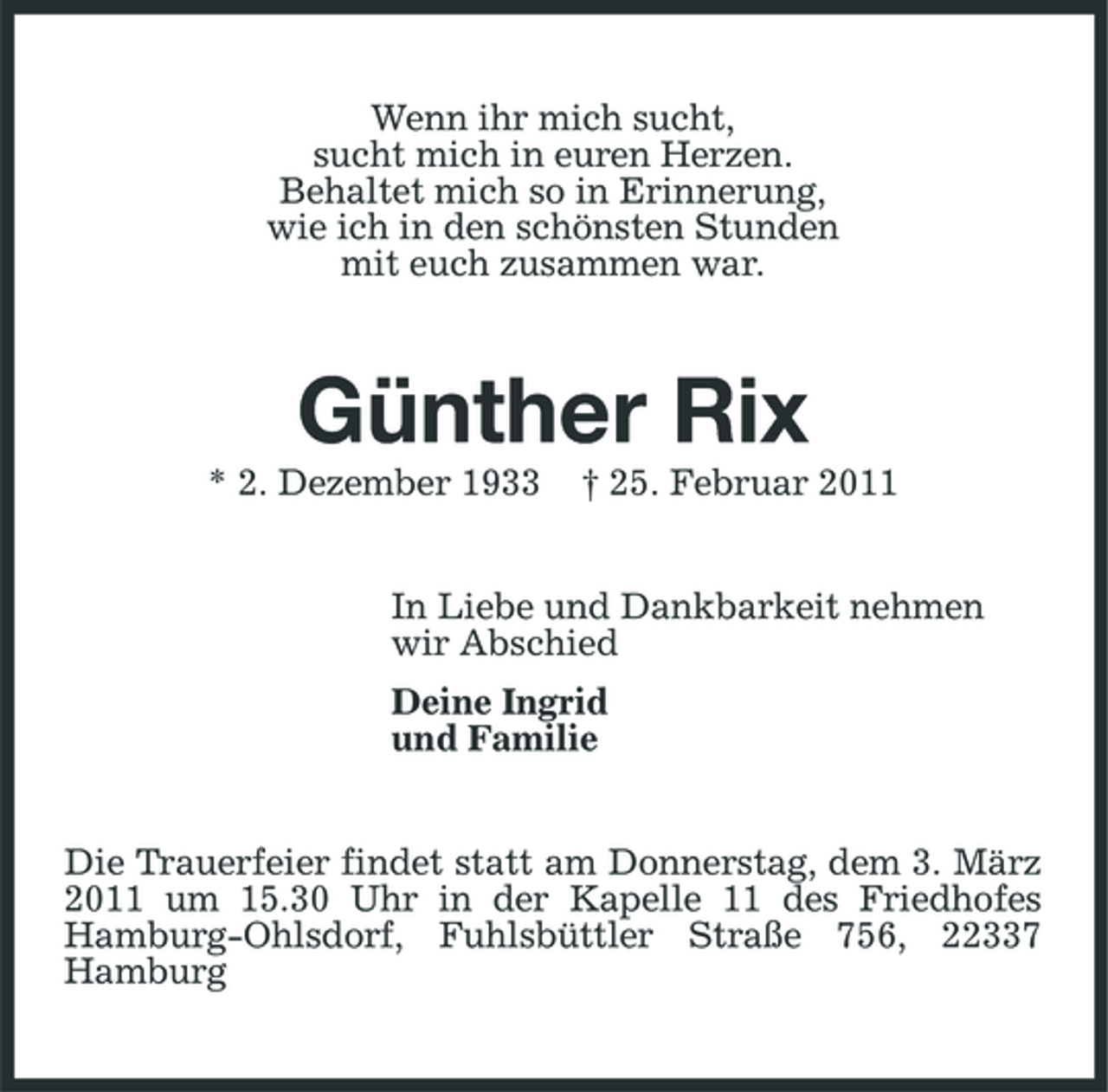 <p>Wenn ihr mich sucht, sucht mich in euren Herzen. Behaltet mich so in Erinnerung, wie ich in den schönsten Stunden mit euch zusammen war.</p><p>Günther Rix<br />* 2. Dezember 1933 † 25. Februar 2011 In Liebe und Dankbarkeit nehmen wir Abschied Deine Ingrid und Familie Die Trauerfeier findet statt am Donnerstag, dem 3. März 2011 um 15.30 Uhr in der Kapelle 11 des Friedhofes Hamburg-Ohlsdorf, Fuhlsbüttler Straße 756, 22337 Hamburg</p>