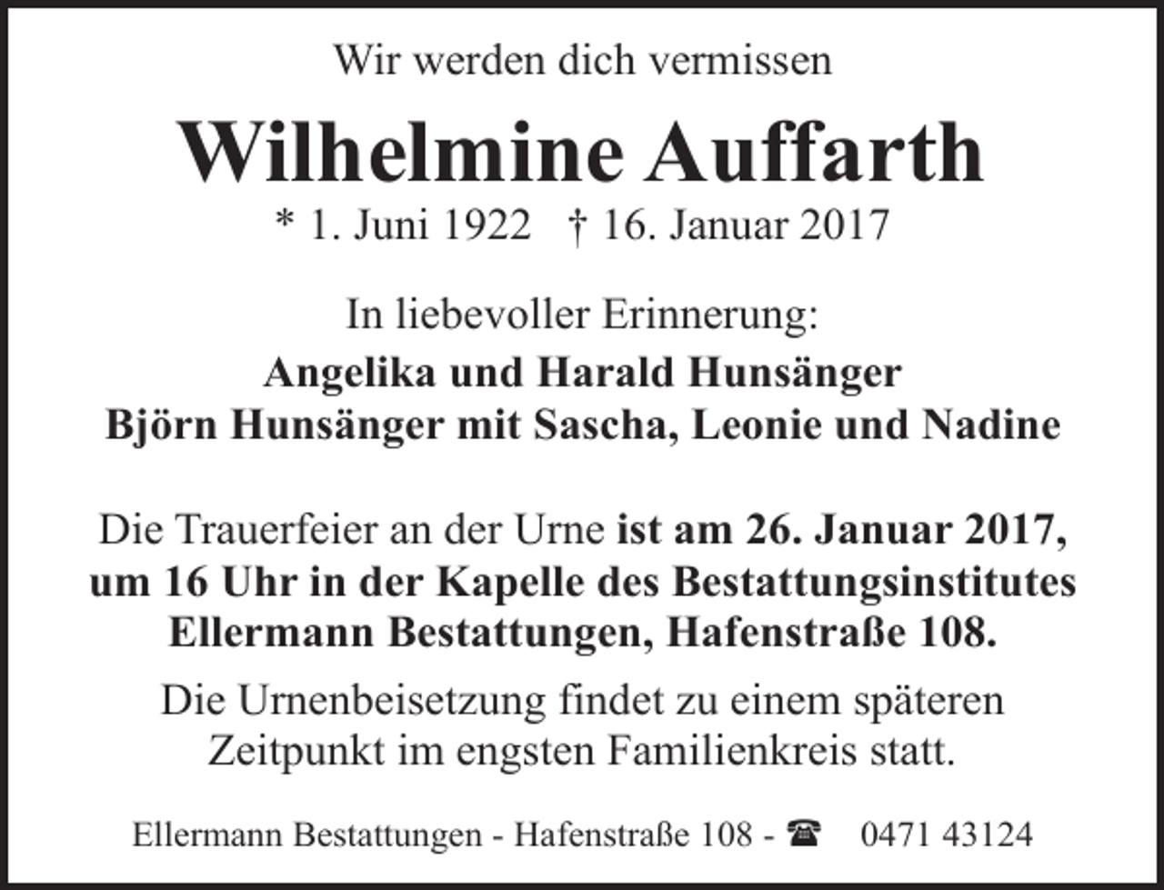 <p>Wir werden dich vermissen</p><p>Wilhelmine Auffarth<br />* 1. Juni 1922 † 16. Januar 2017</p><p>In liebevoller Erinnerung:<br />Angelika und Harald Hunsänger<br />Björn Hunsänger mit Sascha, Leonie und Nadine<br />Die Trauerfeier an der Urne ist am 26. Januar 2017,<br />um 16 Uhr in der Kapelle des Bestattungsinstitutes<br />Ellermann Bestattungen, Hafenstraße 108.<br />Die Urnenbeisetzung findet zu einem späteren<br />Zeitpunkt im engsten Familienkreis statt.<br />Ellermann Bestattungen - Hafenstraße 108 - (</p><p>0471 43124</p>