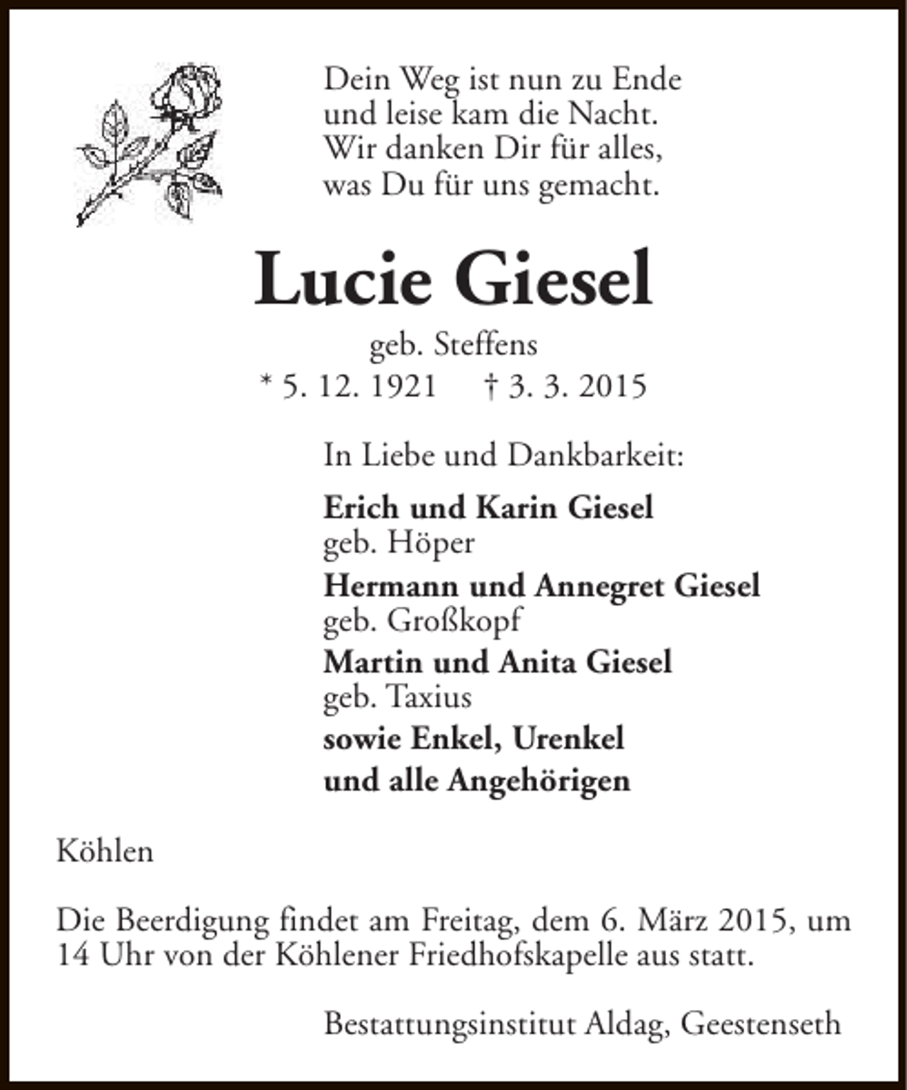 <p>Dein Weg ist nun zu Ende<br />und leise kam die Nacht.<br />Wir danken Dir für alles,<br />was Du für uns gemacht.</p><p>Lucie Giesel<br />geb. Steffens<br />* 5. 12. 1921 † 3. 3. 2015</p><p>In Liebe und Dankbarkeit:<br />Erich und Karin Giesel<br />geb. Höper<br />Hermann und Annegret Giesel<br />geb. Großkopf<br />Martin und Anita Giesel<br />geb. Taxius<br />sowie Enkel, Urenkel<br />und alle Angehörigen<br />Köhlen<br />Die Beerdigung findet am Freitag, dem 6. März 2015, um<br />14 Uhr von der Köhlener Friedhofskapelle aus statt.<br />Bestattungsinstitut Aldag, Geestenseth</p>