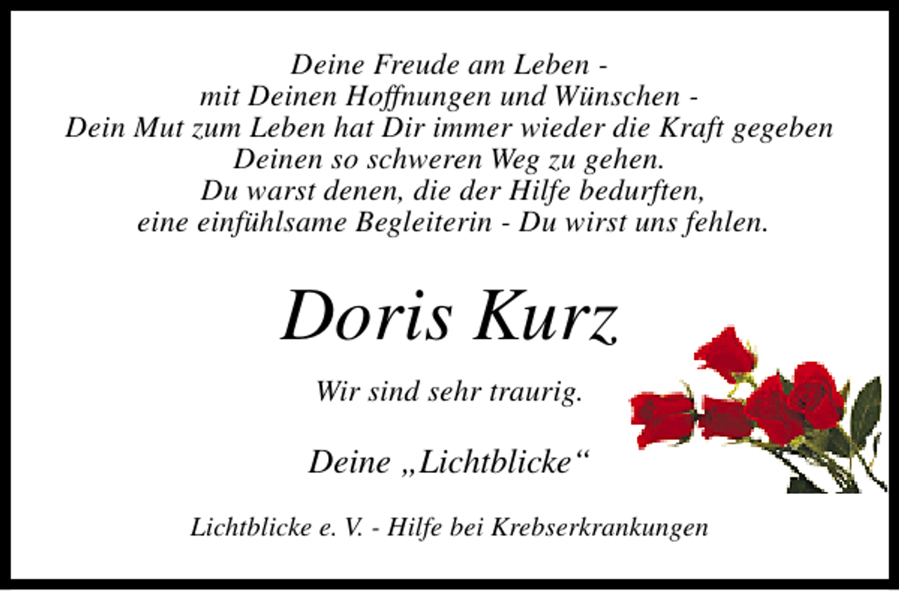 <p>Deine Freude am Leben mit Deinen Hoffnungen und Wünschen Dein Mut zum Leben hat Dir immer wieder die Kraft gegeben<br />Deinen so schweren Weg zu gehen.<br />Du warst denen, die der Hilfe bedurften,<br />eine einfühlsame Begleiterin - Du wirst uns fehlen.</p><p>Doris Kurz<br />Wir sind sehr traurig.</p><p>Deine „Lichtblicke“<br />Lichtblicke e. V. - Hilfe bei Krebserkrankungen</p>