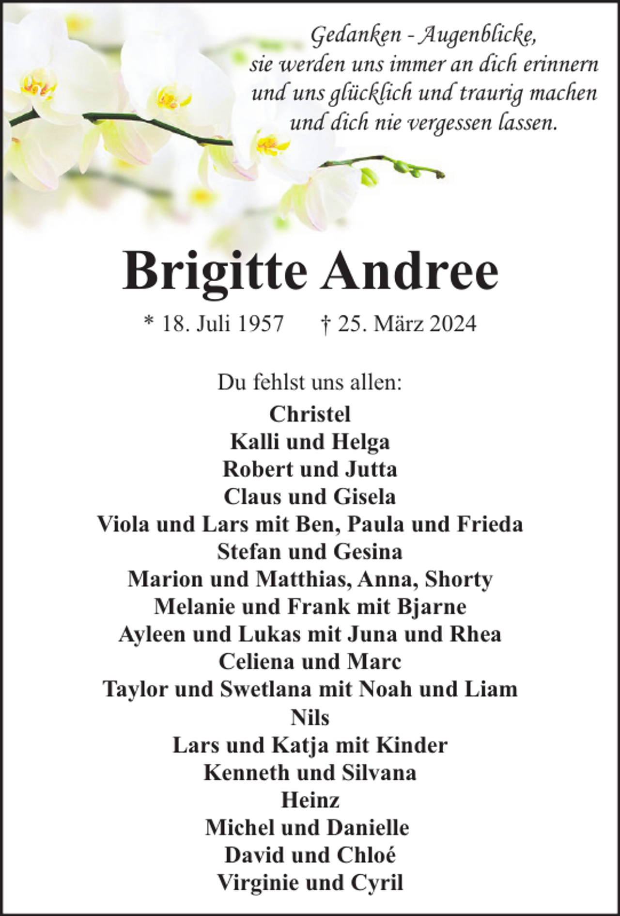 <p>Gedanken - Augenblicke,<br />sie werden uns immer an dich erinnern<br />und uns glücklich und traurig machen<br />und dich nie vergessen lassen.</p><p>Brigitte Andree<br />* 18. Juli 1957</p><p>† 25. März 2024</p><p>Du fehlst uns allen:<br />Christel<br />Kalli und Helga<br />Robert und Jutta<br />Claus und Gisela<br />Viola und Lars mit Ben, Paula und Frieda<br />Stefan und Gesina<br />Marion und Matthias, Anna, Shorty<br />Melanie und Frank mit Bjarne<br />Ayleen und Lukas mit Juna und Rhea<br />Celiena und Marc<br />Taylor und Swetlana mit Noah und Liam<br />Nils<br />Lars und Katja mit Kinder<br />Kenneth und Silvana<br />Heinz<br />Michel und Danielle<br />David und Chloé<br />Virginie und Cyril</p>