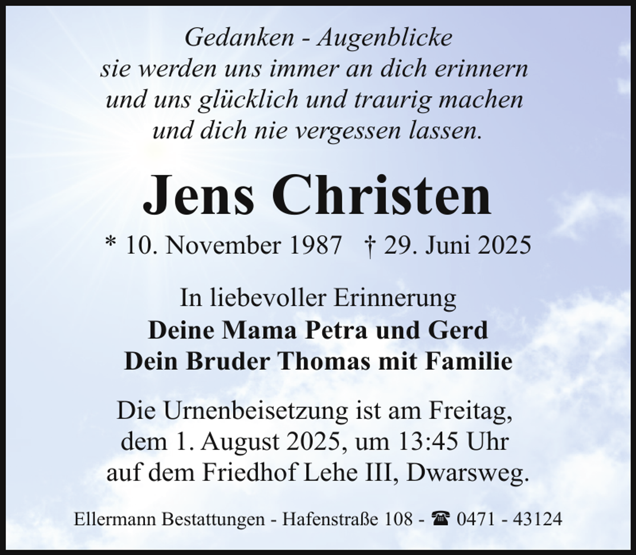 <p>Gedanken - Augenblicke<br />sie werden uns immer an dich erinnern<br />und uns glücklich und traurig machen<br />und dich nie vergessen lassen.</p><p>Jens Christen</p><p>* 10. November 1987 † 29. Juni 2025<br />In liebevoller Erinnerung<br />Deine Mama Petra und Gerd<br />Dein Bruder Thomas mit Familie<br />Die Urnenbeisetzung ist am Freitag,<br />dem 1. August 2025, um 13:45 Uhr<br />auf dem Friedhof Lehe III, Dwarsweg.<br />Ellermann Bestattungen - Hafenstraße 108 - ( 0471 - 43124</p>