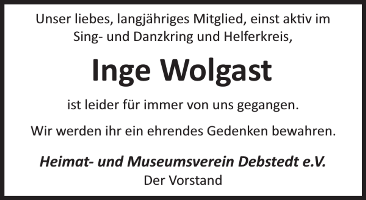 <p>Unser liebes, langjähriges Mitglied, einst ak v im<br />Sing- und Danzkring und Helferkreis,</p><p>Inge Wolgast<br />ist leider für immer von uns gegangen.<br />Wir werden ihr ein ehrendes Gedenken bewahren.</p><p>Heimat- und Museumsverein Debstedt e.V.<br />Der Vorstand</p>