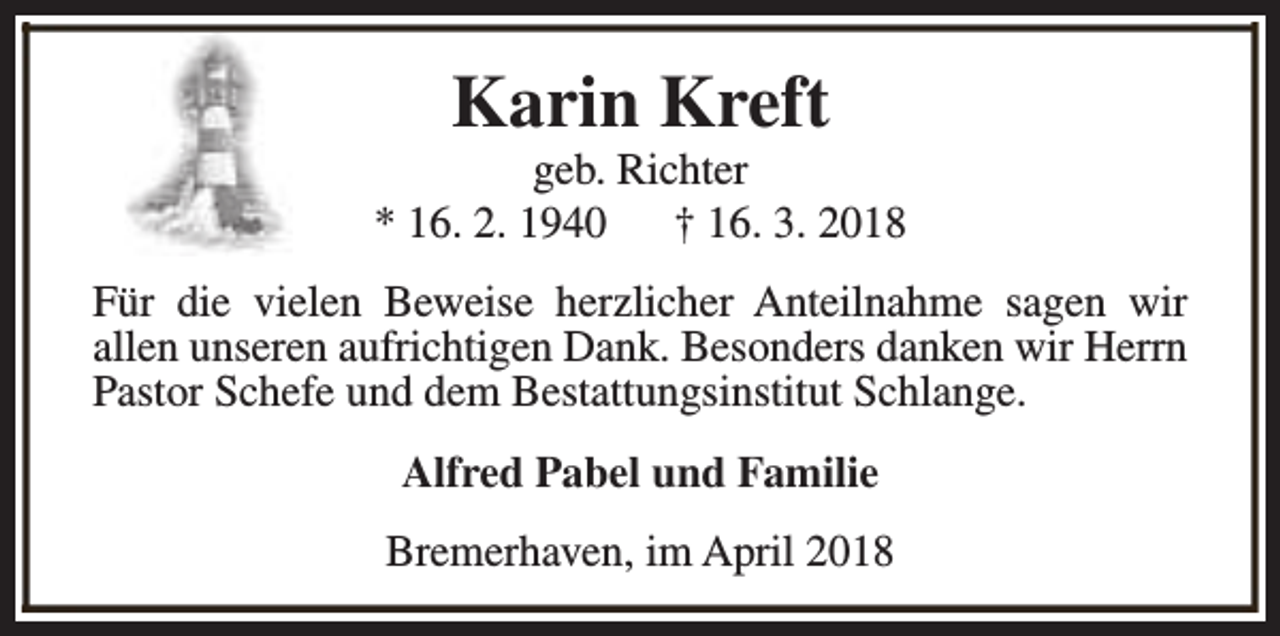 <p>Karin Kreft</p><p>geb. Richter<br />* 16. 2. 1940<br />† 16. 3. 2018<br />Für die vielen Beweise herzlicher Anteilnahme sagen wir<br />allen unseren aufrichtigen Dank. Besonders danken wir Herrn<br />Pastor Schefe und dem Bestattungsinstitut Schlange.<br />Alfred Pabel und Familie<br />Bremerhaven, im April 2018</p>
