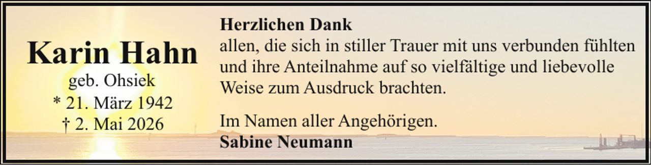 <p>Karin Hahn<br />geb. Ohsiek<br />* 21. März 1942<br />† 2. Mai 2026</p><p>Herzlichen Dank<br />allen, die sich in stiller Trauer mit uns verbunden fühlten<br />und ihre Anteilnahme auf so vielfältige und liebevolle<br />Weise zum Ausdruck brachten.<br />Im Namen aller Angehörigen.<br />Sabine Neumann</p>