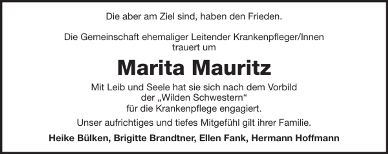 <p>Die aber am Ziel sind, haben den Frieden.<br />Die Gemeinschaft ehemaliger Leitender Krankenpfleger/Innen<br />trauert um</p><p>Marita Mauritz<br />Mit Leib und Seele hat sie sich nach dem Vorbild<br />der „Wilden Schwestern“<br />für die Krankenpflege engagiert.<br />Unser aufrichtiges und tiefes Mitgefühl gilt ihrer Familie.<br />Heike Bülken, Brigitte Brandtner, Ellen Fank, Hermann Hoffmann</p>