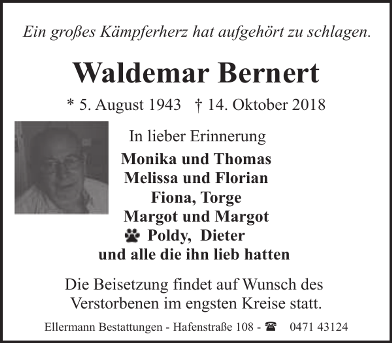 <p>Ein großes Kämpferherz hat aufgehört zu schlagen.</p><p>Waldemar Bernert<br />* 5. August 1943 † 14. Oktober 2018<br />In lieber Erinnerung<br />Monika und Thomas<br />Melissa und Florian<br />Fiona, Torge<br />Margot und Margot<br />Poldy, Dieter<br />und alle die ihn lieb hatten<br />Die Beisetzung findet auf Wunsch des<br />Verstorbenen im engsten Kreise statt.<br />Ellermann Bestattungen - Hafenstraße 108 - (</p><p>0471 43124</p>