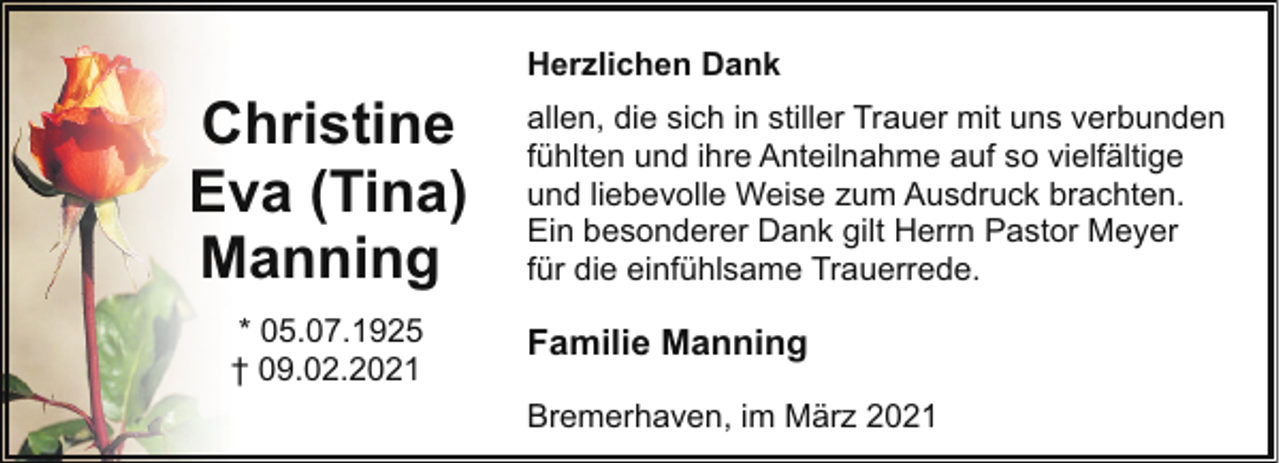 <p>Herzlichen Dank</p><p>Christine<br />Eva (Tina)<br />Manning<br />* 05.07.1925<br />† 09.02.2021</p><p>allen, die sich in stiller Trauer mit uns verbunden<br />fühlten und ihre Anteilnahme auf so vielfältige<br />und liebevolle Weise zum Ausdruck brachten.<br />Ein besonderer Dank gilt Herrn Pastor Meyer<br />für die einfühlsame Trauerrede.</p><p>Familie Manning<br />Bremerhaven, im März 2021</p>
