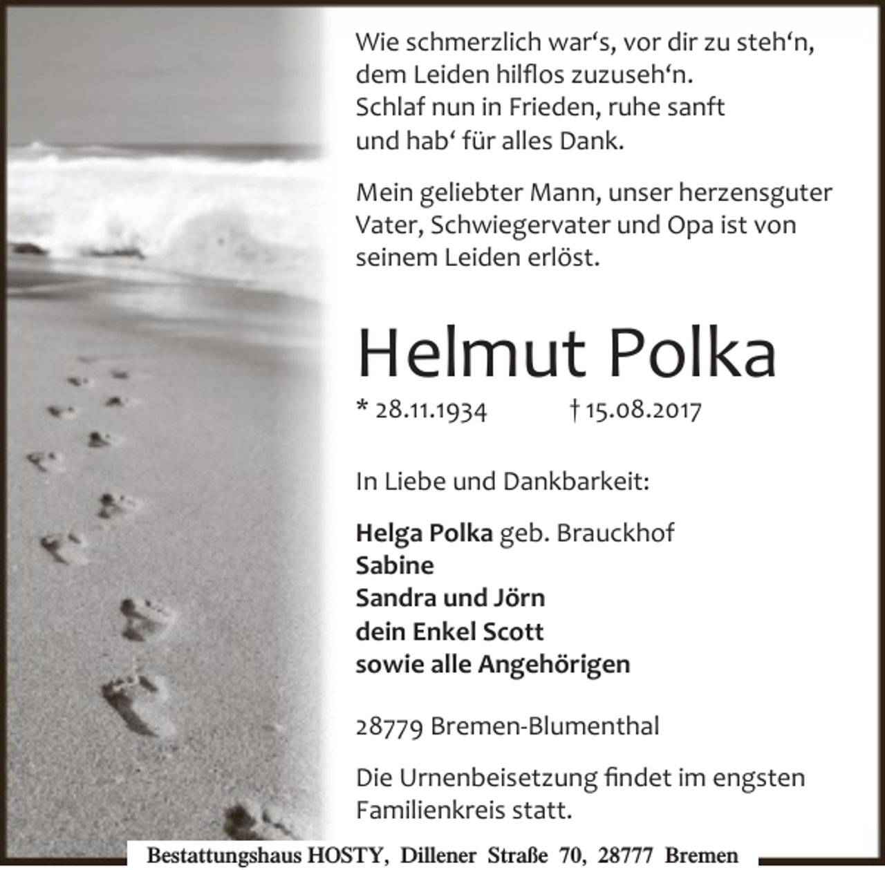 <p>Wie schmerzlich war‘s, vor dir zu steh‘n,<br />dem Leiden hilﬂos zuzuseh‘n.<br />Schlaf nun in Frieden, ruhe sanft<br />und hab‘ für alles Dank.<br />Mein geliebter Mann, unser herzensguter<br />Vater, Schwiegervater und Opa ist von<br />seinem Leiden erlöst.</p><p>Helmut Polka<br />* 28.11.1934</p><p>† 15.08.2017</p><p>In Liebe und Dankbarkeit:<br />Helga Polka geb. Brauckhof<br />Sabine<br />Sandra und Jörn<br />dein Enkel Scott<br />sowie alle Angehörigen<br />28779 Bremen-Blumenthal<br />Die Urnenbeisetzung ﬁndet im engsten<br />Familienkreis statt.<br />Bestattungshaus HOSTY, Dillener Straße 70, 28777 Bremen</p>