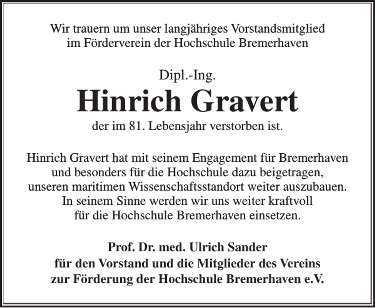 <p>Wir trauern um unser langjähriges Vorstandsmitglied<br />im Förderverein der Hochschule Bremerhaven</p><p>Dipl.-Ing.</p><p>Hinrich Gravert<br />der im 81. Lebensjahr verstorben ist.</p><p>Hinrich Gravert hat mit seinem Engagement für Bremerhaven<br />und besonders für die Hochschule dazu beigetragen,<br />unseren maritimen Wissenschaftsstandort weiter auszubauen.<br />In seinem Sinne werden wir uns weiter kraftvoll<br />für die Hochschule Bremerhaven einsetzen.<br />Prof. Dr. med. Ulrich Sander<br />für den Vorstand und die Mitglieder des Vereins<br />zur Förderung der Hochschule Bremerhaven e.V.</p>