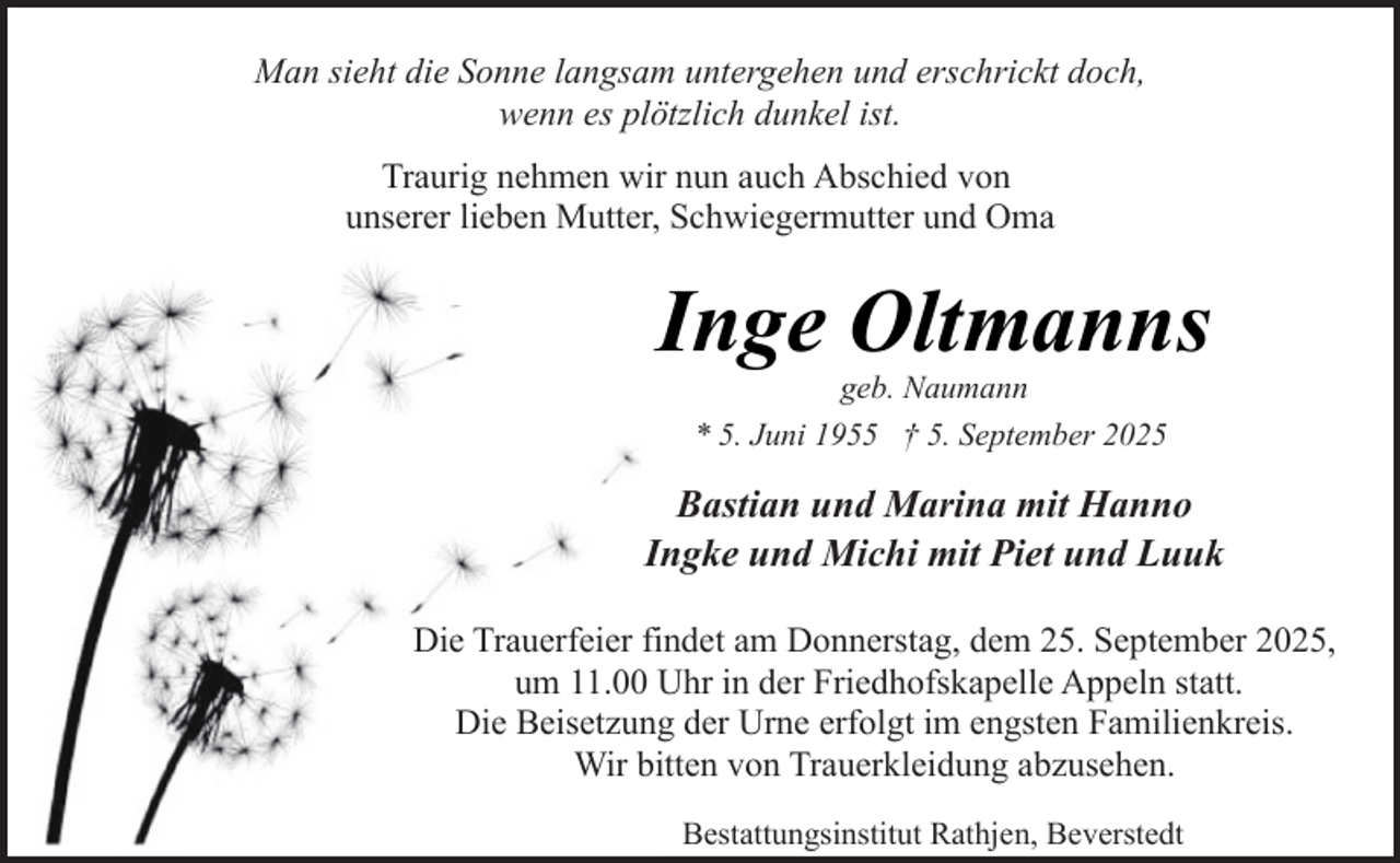 <p>Man sieht die Sonne langsam untergehen und erschrickt doch,<br />wenn es plötzlich dunkel ist.<br />Traurig nehmen wir nun auch Abschied von<br />unserer lieben Mutter, Schwiegermutter und Oma</p><p>Inge Oltmanns<br />geb. Naumann<br />* 5. Juni 1955 † 5. September 2025</p><p>Bastian und Marina mit Hanno<br />Ingke und Michi mit Piet und Luuk<br />Die Trauerfeier findet am Donnerstag, dem 25. September 2025,<br />um 11.00 Uhr in der Friedhofskapelle Appeln statt.<br />Die Beisetzung der Urne erfolgt im engsten Familienkreis.<br />Wir bitten von Trauerkleidung abzusehen.<br />Bestattungsinstitut Rathjen, Beverstedt</p>